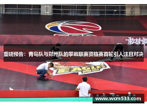 重磅预告：青岛队与郑州队的攀岩联赛资格赛首轮引人注目对决